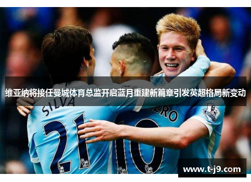 维亚纳将接任曼城体育总监开启蓝月重建新篇章引发英超格局新变动